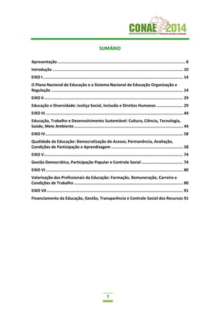 7
SUMÁRIO
Apresentação...........................................................................................................8
Introdução ............................................................................................................. 10
EIXO I ..................................................................................................................... 14
O Plano Nacional de Educação e o Sistema Nacional de Educação Organização e
Regulação .............................................................................................................. 14
EIXO II .................................................................................................................... 29
Educação e Diversidade: Justiça Social, Inclusão e Direitos Humanos ...................... 29
EIXO III ................................................................................................................... 44
Educação, Trabalho e Desenvolvimento Sustentável: Cultura, Ciência, Tecnologia,
Saúde, Meio Ambiente ........................................................................................... 44
EIXO IV................................................................................................................... 58
Qualidade da Educação: Democratização do Acesso, Permanência, Avaliação,
Condições de Participação e Aprendizagem ............................................................ 58
EIXO V.................................................................................................................... 74
Gestão Democrática, Participação Popular e Controle Social................................... 74
EIXO VI................................................................................................................... 80
Valorização dos Profissionais da Educação: Formação, Remuneração, Carreira e
Condições de Trabalho ........................................................................................... 80
EIXO VII.................................................................................................................. 91
Financiamento da Educação, Gestão, Transparência e Controle Social dos Recursos 91
 