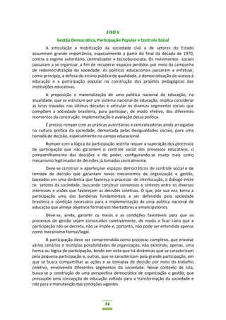 74
EIXO V
Gestão Democrática, Participação Popular e Controle Social
A articulação e mobilização da sociedade civil e de setores do Estado
assumiram grande importância, especialmente a partir do final da década de 1970,
contra o regime autoritário, centralizador e tecnoburocrata. Os movimentos sociais
passaram a se organizar, a fim de recuperar espaços perdidos por meio da campanha
de redemocratização da sociedade. As políticas educacionais passaram a enfatizar,
como princípio, a defesa do ensino público de qualidade, a democratização do acesso à
educação e a participação popular na construção dos projetos pedagógicos das
instituições educativas.
A proposição e materialização de uma política nacional de educação, na
atualidade, que se estruture por um sistema nacional de educação, implica considerar
as lutas travadas nas últimas décadas e articular os diversos segmentos sociais que
compõem a sociedade brasileira, para participar, de modo efetivo, dos diferentes
momentos da construção, implementação e avaliação dessa política.
É preciso romper com as práticas autoritárias e centralizadoras ainda arraigadas
na cultura política da sociedade, demarcada pelas desigualdades sociais, para uma
tomada de decisão, especialmente no campo educacional.
Romper com a lógica da participação restrita requer a superação dos processos
de participação que não garantem o controle social dos processos educativos, o
compartilhamento das decisões e do poder, configurando-se muito mais como
mecanismo legitimador de decisões já tomadas centralmente.
Deve-se construir e aperfeiçoar espaços democráticos de controle social e de
tomada de decisão que garantam novos mecanismos de organização e gestão,
baseados em uma dinâmica que favoreça o processo de interlocução, o diálogo entre
os setores da sociedade, buscando construir consensos e sínteses entre os diversos
interesses e visões que favoreçam as decisões coletivas. O que, por sua vez, torna a
participação uma das bandeiras fundamentais a ser defendida pela sociedade
brasileira e condição necessária para a implementação de uma política nacional de
educação que almeje objetivos formativos libertadores e emancipatórios.
Deve-se, ainda, garantir os meios e as condições favoráveis para que os
processos de gestão sejam construídos coletivamente, de modo a ficar claro que a
participação não se decreta, não se impõe e, portanto, não pode ser entendida apenas
como mecanismo formal/legal.
A participação deve ser compreendida como processo complexo, que envolve
vários cenários e múltiplas possibilidades de organização, não existindo, apenas, uma
forma ou lógica de participação, tendo em vista que há dinâmicas que se caracterizam
pela pequena participação e, outras, que se caracterizam pela grande participação, em
que se busca compartilhar as ações e as tomadas de decisão por meio do trabalho
coletivo, envolvendo diferentes segmentos da sociedade. Nesse contexto de luta,
busca-se a construção de uma perspectiva democrática de organização e gestão, que
pressupõe uma concepção de educação voltada para a transformação da sociedade e
não para a manutenção das condições vigentes.
 