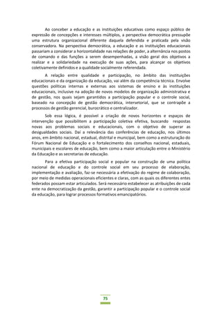 75
Ao conceber a educação e as instituições educativas como espaço público de
expressão de concepções e interesses múltiplos, a perspectiva democrática pressupõe
uma estrutura organizacional diferente daquela defendida e praticada pela visão
conservadora. Na perspectiva democrática, a educação e as instituições educacionais
passariam a considerar a horizontalidade nas relações de poder, a alternância nos postos
de comando e das funções a serem desempenhadas, a visão geral dos objetivos a
realizar e a solidariedade na execução de suas ações, para alcançar os objetivos
coletivamente definidos e a qualidade socialmente referendada.
A relação entre qualidade e participação, no âmbito das instituições
educacionais e da organização da educação, vai além da competência técnica. Envolve
questões políticas internas e externas aos sistemas de ensino e às instituições
educacionais, inclusive na adoção de novos modelos de organização administrativa e
de gestão, nos quais sejam garantidos a participação popular e o controle social,
baseado na concepção de gestão democrática, intersetorial, que se contrapõe a
processos de gestão gerencial, burocrático e centralizador.
Sob essa lógica, é possível a criação de novos horizontes e espaços de
intervenção que possibilitem a participação coletiva efetiva, buscando respostas
novas aos problemas sociais e educacionais, com o objetivo de superar as
desigualdades sociais. Daí a relevância das conferências de educação, nos últimos
anos, em âmbito nacional, estadual, distrital e municipal, bem como a estruturação do
Fórum Nacional de Educação e o fortalecimento dos conselhos nacional, estaduais,
municipais e escolares de educação, bem como a maior articulação entre o Ministério
da Educação e as secretarias de educação.
Para a efetiva participação social e popular na construção de uma política
nacional de educação e do controle social em seu processo de elaboração,
implementação e avaliação, faz-se necessária a efetivação do regime de colaboração,
por meio de medidas operacionais eficientes e claras, com as quais os diferentes entes
federados possam estar articulados. Será necessário estabelecer as atribuições de cada
ente na democratização da gestão, garantir a participação popular e o controle social
da educação, para lograr processos formativos emancipatórios.
 