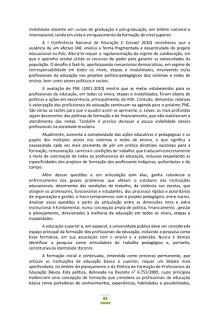 81
mobilidade docente em cursos de graduação e pós-graduação, em âmbito nacional e
internacional, tendo em vista o enriquecimento da formação de nível superior.
A I Conferência Nacional de Educação (I Conae/ 2010) reconheceu que a
ausência de um efetivo SNE sinaliza a forma fragmentada e desarticulada do projeto
educacional no País. Alterá-lo requer a regulamentação do regime de colaboração, em
que o aparelho estatal utilize os recursos de poder para garantir as necessidades da
população. O desafio é fazê-lo, aperfeiçoando mecanismos democráticos, em regime de
corresponsabilidade em todos os níveis, etapas e modalidades, envolvendo os/as
profissionais da educação nos projetos político-pedagógicos dos sistemas e redes de
ensino, bem como atores políticos e sociais.
A avaliação do PNE (2001-2010) mostra que as metas estabelecidas para os
profissionais da educação, em todos os níveis, etapas e modalidades, foram objeto de
políticas e ações em decorrência, principalmente, do PDE. Contudo, demandas relativas
à valorização dos profissionais da educação continuam na agenda para o próximo PNE.
São várias as razões para que o quadro assim se apresente, e, talvez, as mais profundas
sejam decorrentes das políticas de formação e de financiamento, que não viabilizaram o
atendimento das metas. Também é preciso destacar a pouca visibilidade desses
profissionais na sociedade brasileira.
Atualmente, aumenta a complexidade das ações educativas e pedagógicas e os
papéis dos múltiplos atores nos sistemas e redes de ensino, o que significa a
necessidade cada vez mais premente de pôr em prática diretrizes nacionais para a
formação, remuneração, carreira e condições de trabalho, que traduzam concretamente
a meta de valorização de todos os profissionais da educação, inclusive respeitando as
especificidades dos projetos de formação dos professores indígenas, quilombolas e do
campo.
Além dessas questões e em articulação com elas, ganha relevância o
enfrentamento dos graves problemas que afetam o cotidiano das instituições
educacionais, decorrentes das condições de trabalho, da violência nas escolas, que
atingem os professores, funcionários e estudantes, dos processos rígidos e autoritários
de organização e gestão, o fraco compromisso com o projeto pedagógico, entre outros.
Analisar essas questões a partir da articulação entre as dimensões intra e extra
institucional é fundamental, numa concepção ampla de política, financiamento , gestão
e planejamento, direcionados à melhoria da educação em todos os níveis, etapas e
modalidades.
A educação superior e, em especial, a universidade pública deve ser considerada
espaço principal da formação dos profissionais da educação, incluindo a pesquisa como
base formativa, em sua associação com o ensino e a extensão. Nunca é demais
identificar a pesquisa como articuladora do trabalho pedagógico e, portanto,
constitutiva da identidade docente.
A formação inicial e continuada, entendida como processo permanente, que
articule as instituições de educação básica e superior, requer um debate mais
aprofundado, no âmbito do planejamento e da Política de Formação de Profissionais da
Educação Básica. Esta política, delineada no Decreto no
6.755/2009, cujos princípios
evidenciam uma concepção de formação que considera os profissionais da educação
básica como portadores de conhecimentos, experiências, habilidades e possibilidades,
 