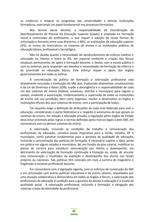82
os credencia a integrar os programas das universidades e demais instituições
formadoras, exercendo um papel fundamental nos processos formativos.
Nos termos desse decreto, a responsabilidade da Coordenação de
Aperfeiçoamento de Pessoal da Educação Superior (Capes) é ampliada na formação
inicial e continuada de professores, o que requer a adoção de novas formas de
articulação e fomento entre suas diretorias, o MEC, as instituições de educação superior
(IES), os cursos de licenciatura, os sistemas de ensino e as instituições públicas de
educação básica, profissional e tecnológica.
Não há dúvida quanto à necessidade de aprofundamento do esforço coletivo e
articulado no interior e entre as IES, em especial mediante a criação dos fóruns
estaduais permanentes de apoio à formação docente, e destas com a escola pública e
com os sistemas, para responder aos desafios e necessidades de formação da infância e
da juventude na educação básica. Este esforço requer o apoio dos órgãos
governamentais em todas as esferas.
A concretização da política de formação e valorização profissional está
diretamente vinculada à instituição do SNE que, traduzindo dispositivos constitucionais
e da Lei de Diretrizes e Bases (LDB), supõe a abrangência e a responsabilidade de cada
um dos sistemas de ensino (federal, estaduais, distrital e municipais) para regular o
campo, mediante a autorização, credenciamento e supervisão de todas as instituições
de ensino sob sua jurisdição, bem como organizar, manter e desenvolver os órgãos e
instituições oficiais dos seus sistemas de ensino, com a participação de todos.
Tal requisito exige a definição de atribuições de cada ente federado para com a
educação, considerando o pacto federativo e o respeito à autonomia de que gozam os
sistemas de ensino. Em relação à educação privada, a regulação pelos órgãos de Estado
deve estar orientada pelas regras e normas definidas pelos marcos legais e pelo SNE, em
consonância com os demais sistemas de ensino.
A valorização, incluindo as condições de trabalho e remuneração dos
profissionais da educação, constitui pauta imperativa para a União, estados, DF e
municípios, como patamar fundamental para a garantia da qualidade de educação,
incluindo a concretização das políticas de formação. É necessário superar a ideia, posta
em prática em alguns estados e municípios, de, em função do piso salarial, modificar os
planos de carreira para introduzir remuneração por mérito e desempenho, em
detrimento da valorização da formação continuada e titulação ou, ainda, de vincular
esta remuneração a resultados da avaliação e desempenho dos alunos nos testes
próprios ou nacionais. Tais políticas têm colocado em risco a carreira do magistério e
fragilizado o estatuto profissional docente.
Em consonância com a legislação vigente, com os esforços de construção do SNE
e em articulação com outras políticas educativas e de outros setores, respaldados por
uma atuação colaborativa e democrática em todos os órgãos e fóruns, a valorização dos
profissionais da educação é condição para a garantia do direito à educação e à escola de
qualidade social. A valorização profissional, incluindo a formação, é obrigação dos
sistemas e base da identidade do profissional.
 