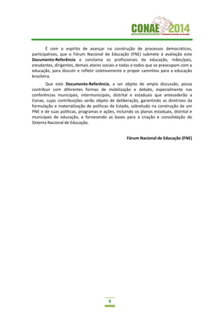 9
É com o espírito de avançar na construção de processos democráticos,
participativos, que o Fórum Nacional de Educação (FNE) submete à avaliação este
Documento-Referência e conclama os profissionais da educação, mães/pais,
estudantes, dirigentes, demais atores sociais e todas e todos que se preocupam com a
educação, para discutir e refletir coletivamente e propor caminhos para a educação
brasileira.
Que este Documento-Referência, a ser objeto de ampla discussão, possa
contribuir com diferentes formas de mobilização e debate, especialmente nas
conferências municipais, intermunicipais, distrital e estaduais que antecederão a
Conae, cujas contribuições serão objeto de deliberação, garantindo as diretrizes da
formulação e materialização de políticas de Estado, sobretudo na construção de um
PNE e de suas políticas, programas e ações, incluindo os planos estaduais, distrital e
municipais de educação, e fornecendo as bases para a criação e consolidação do
Sistema Nacional de Educação.
Fórum Nacional de Educação (FNE)
 
