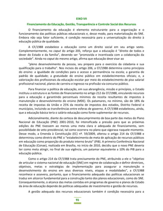 91
EIXO VII
Financiamento da Educação, Gestão, Transparência e Controle Social dos Recursos
O financiamento da educação é elemento estruturante para a organização e o
funcionamento das políticas públicas educacionais e, desse modo, para materialização do SNE.
Embora não seja fator suficiente, é condição necessária para a universalização do direito à
educação pública de qualidade.
A CF/1988 estabelece a educação como um direito social em seu artigo sexto.
Complementarmente, no caput do artigo 205, reforça que a educação é “direito de todos e
dever do Estado e da família”, devendo ser “promovida e incentivada com a colaboração da
sociedade”. Ainda no caput do mesmo artigo, afirma que educação deve visar ao
“pleno desenvolvimento da pessoa, seu preparo para o exercício da cidadania e sua
qualificação para o trabalho”. Nos incisos do artigo 206, a CF/1988 determina como princípios
do ensino: a igualdade de condições para o acesso e permanência na escola; a garantia de
padrão de qualidade; a gratuidade do ensino público em estabelecimentos oficiais; e, a
valorização dos profissionais da educação escolar por meio do estabelecimento de piso salarial
profissional nacional, planos de carreira e ingresso na profissão via concurso público.
Para financiar a política de educação, em sua abrangência, missão e princípios, o Estado
instituiu a estrutura e as fontes de financiamento no artigo 212 da CF/1988, vinculando recursos
para a educação e garantindo percentuais mínimos da receita resultantes de impostos à
manutenção e desenvolvimento do ensino (MDE). Os patamares, no mínimo, são de 18% da
receita de impostas da União e 25% da receita de impostos dos estados, Distrito Federal e
municípios, incluindo as transferências entre esferas de governo. A CF/1988 estabeleceu, ainda,
que a educação básica teria o salário-educação como fonte suplementar de recursos.
Adicionalmente, diante da certeza de descumprimento de boa parte das metas do Plano
Nacional de Educação (PNE) 2001-2010, foi intensificada a pressão para que as próximas
edições do PNE tivessem ao menos uma meta clara e adequada de financiamento, sem
possibilidade de veto presidencial, tal como ocorrera no plano que vigorava naquele momento.
Desse modo, a Emenda à Constituição (EC) nº. 59/2009, alterou o artigo 214 da CF/1988 e
determinou como diretriz do PNE o “estabelecimento de meta de aplicação de recursos públicos
em educação como proporção do produto interno bruto” (PIB). A primeira Conferência Nacional
de Educação (Conae), realizada em Brasília, no início de 2010, decidiu que o novo PNE deveria
ter como meta atingir, no final de sua vigência, um patamar equivalente a 10% do PIB para a
educação pública.
Como o artigo 214 da CF/1988 trata precisamente do PNE, atribuindo a ele o “objetivo
de articular o sistema nacional de educação [SNE] em regime de colaboração e definir diretrizes,
objetivos, metas e estratégias de implementação para assegurar a manutenção e
desenvolvimento do ensino em seus diversos níveis, etapas e modalidades”, a CF/1988
reconhece e assevera, portanto, que o financiamento adequado das políticas educacionais se
traduz em alicerce fundamental para a construção tanto dos planos educacionais, como do SNE.
Consequentemente, o alcance das metas contidas em programas de governo e planos de Estado
da área de educação depende de políticas adequadas de investimento e gestão de recursos.
A gestão adequada dos recursos educacionais também é condição necessária para a
 