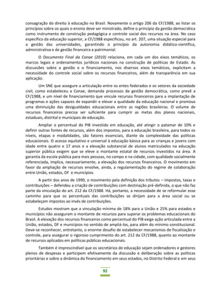 92
consagração do direito à educação no Brasil. Novamente o artigo 206 da CF/1988, ao listar os
princípios sobre os quais o ensino deve ser ministrado, define o princípio da gestão democrática
como instrumento de construção pedagógica e controle social dos recursos na área. No caso
específico da educação superior, a CF/1988 especificou, no art. 207, uma situação especial para
a gestão das universidades, garantindo o princípio da autonomia didático-científica,
administrativa e de gestão financeira e patrimonial.
O Documento Final da Conae (2010) relaciona, em cada um dos eixos temáticos, os
marcos legais e ordenamentos jurídicos nacionais na construção de políticas de Estado. As
discussões sobre a gestão e o financiamento, nos diversos eixos temáticos, explicitam a
necessidade do controle social sobre os recursos financeiros, além de transparência em sua
aplicação.
Um SNE que assegure a articulação entre os entes federados e os setores da sociedade
civil, como estabeleceu a Conae, demanda processos de gestão democrática, como prevê a
CF/1988, e um nível de financiamento que vincule recursos financeiros para a implantação de
programas e ações capazes de expandir e elevar a qualidade da educação nacional e promova
uma diminuição das desigualdades educacionais entre as regiões brasileiras. O volume de
recursos financeiros precisa ser suficiente para cumprir as metas dos planos nacionais,
estaduais, distrital e municipais de educação.
Ampliar o percentual do PIB investido em educação, até atingir o patamar de 10% e
definir outras fontes de recursos, além dos impostos, para a educação brasileira, para todos os
níveis, etapas e modalidades, são fatores essenciais, diante da complexidade das políticas
educacionais. O acesso equitativo e universal à educação básica para as crianças e jovens com
idade entre quatro e 17 anos e a elevação substancial de alunos matriculados na educação
superior pública exigem que se eleve o montante estatal de recursos investidos na área. A
garantia da escola pública para mais pessoas, no campo e na cidade, com qualidade socialmente
referenciada, implica, necessariamente, a elevação dos recursos financeiros. O movimento em
favor da ampliação de recursos envolve, ainda, a regulamentação do regime de colaboração
entre União, estados, DF e municípios.
A partir dos anos de 1990, o movimento pela definição dos tributos – impostos, taxas e
contribuições – defendeu a criação de contribuições com destinação pré-definida, o que não faz
parte da vinculação do art. 212 da CF/1988. Há, portanto, a necessidade de se reformular esse
caminho para que os percentuais das contribuições se dirijam para a área social ou se
estabeleçam impostos ao invés de contribuições.
Estudos mostram que a vinculação mínima de 18% para a União e 25% para estados e
municípios não asseguram o montante de recursos para superar os problemas educacionais do
Brasil. A elevação dos recursos financeiros como percentual do PIB exige ação articulada entre a
União, estados, DF e municípios no sentido de ampliá-los, para além do mínimo constitucional.
Deve-se reconhecer, entretanto, o enorme desafio de estabelecer mecanismos de fiscalização e
controle, para assegurar o rigoroso cumprimento do art. 212 da CF/1988, quanto ao montante
de recursos aplicados em políticas públicas educacionais.
Também é imprescindível que os secretários de educação sejam ordenadores e gestores
plenos de despesas e participem efetivamente da discussão e deliberação sobre as políticas
prioritárias e sobre a dinâmica do financiamento em seus estados, no Distrito Federal e em seus
 