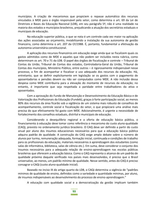93
municípios. A criação de mecanismos que propiciem o repasse automático dos recursos
vinculados à MDE para o órgão responsável pelo setor, como determina o art. 69 da Lei de
Diretrizes e Bases da Educação Nacional (LDB), em seu parágrafo 5º, não é uma realidade na
maioria dos estados e municípios brasileiros, prejudicando a atuação dos secretários estaduais e
municipais de educação.
Na educação superior pública, o que se nota é um controle cada vez maior na aplicação
das ações associadas ao orçamento, inviabilizando a instalação da sua autonomia de gestão
financeira, como determina o art. 207 da CF/1988. É, portanto, fundamental a efetivação da
autonomia universitária constitucional.
A aplicação dos recursos financeiros em educação exige ainda que se fiscalizem quais os
gastos admitidos como de MDE e aqueles que não podem ser incluídos nesta rubrica, como
determinam os art. 70 e 71 da LDB. O papel dos órgãos de fiscalização e controle – Tribunal de
Contas da União, Tribunal de Contas dos estados, Controladoria-Geral da União, Tribunal de
Contas dos municípios, Ministério Público, entre outros – é rigorosamente indispensável nesse
processo, a fim de acompanhar e fiscalizar o uso adequado dos recursos da educação. Há,
entretanto, que se definir explicitamente em legislação se os gastos com o pagamento de
aposentadorias e pensões devem ou não ser computados como MDE. A não inclusão dessa
despesa como MDE contribuiria para a elevação do montante de recursos da educação; no
entanto, é importante que seja respeitada a paridade entre trabalhadores da ativa e
aposentados.
Com a aprovação do Fundo de Manutenção e Desenvolvimento da Educação Básica e de
Valorização dos Profissionais da Educação (Fundeb), graças à forte participação social, ao menos
80% dos recursos da área ficarão sob a vigilância de um sistema mais robusto de conselhos de
acompanhamento, controle social e fiscalização do setor, o que propiciará uma análise mais
precisa do que efetivamente foi gasto com MDE. Adicionalmente, é urgente a necessidade de
fortalecimento dos conselhos estaduais, distrital e municipais de educação.
Considerando o desequilíbrio regional e a oferta de educação básica pública, o
financiamento à educação deve tomar como referência o mecanismo do custo aluno-qualidade
(CAQ), previsto no ordenamento jurídico brasileiro. O CAQ deve ser definido a partir do custo
anual por aluno dos insumos educacionais necessários para que a educação básica pública
adquira padrão de qualidade. A construção do CAQ exige amplo debate sobre o número de
alunos por turma, remuneração adequada, formação inicial, continuada e condições de trabalho
para os profissionais da educação, materiais necessários à aprendizagem dos estudantes (como
salas de informática, biblioteca, salas de ciência etc.). Em suma, deve considerar o conjunto dos
insumos necessários para a adequada relação de ensino-aprendizagem nas escolas públicas
brasileiras que oferecem a educação básica. Como o CAQ representa o alcance de um padrão de
qualidade próximo daquele verificado nos países mais desenvolvidos, é preciso que o Brasil
universalize, ao menos, um padrão mínimo de qualidade. Nesse sentido, antes do CAQ é preciso
consagrar o CAQi (custo aluno-qualidade inicial).
Baseado no inciso IX do artigo quarto da LDB, o CAQi determina a vigência de “padrões
mínimos de qualidade de ensino, definidos como a variedade e quantidade mínimas, por aluno,
de insumos indispensáveis ao desenvolvimento do processo de ensino-aprendizagem.”
A educação com qualidade social e a democratização da gestão implicam também
 
