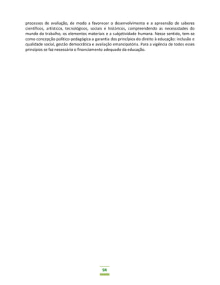 94
processos de avaliação, de modo a favorecer o desenvolvimento e a apreensão de saberes
científicos, artísticos, tecnológicos, sociais e históricos, compreendendo as necessidades do
mundo do trabalho, os elementos materiais e a subjetividade humana. Nesse sentido, tem-se
como concepção político-pedagógica a garantia dos princípios do direito à educação: inclusão e
qualidade social, gestão democrática e avaliação emancipatória. Para a vigência de todos esses
princípios se faz necessário o financiamento adequado da educação.
 