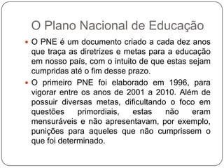 O Plano Nacional de Educação
 O PNE é um documento criado a cada dez anos
que traça as diretrizes e metas para a educação
em nosso país, com o intuito de que estas sejam
cumpridas até o fim desse prazo.
 O primeiro PNE foi elaborado em 1996, para
vigorar entre os anos de 2001 a 2010. Além de
possuir diversas metas, dificultando o foco em
questões primordiais, estas não eram
mensuráveis e não apresentavam, por exemplo,
punições para aqueles que não cumprissem o
que foi determinado.
 