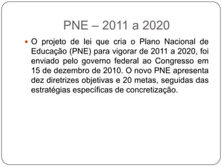 PNE – 2011 a 2020
 O projeto de lei que cria o Plano Nacional de
Educação (PNE) para vigorar de 2011 a 2020, foi
enviado pelo governo federal ao Congresso em
15 de dezembro de 2010. O novo PNE apresenta
dez diretrizes objetivas e 20 metas, seguidas das
estratégias específicas de concretização.
 