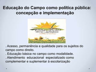 Educação do Campo como política pública:
concepção e implementação
. Acesso, permanência e qualidade para os sujeitos do
campo como direito.
. Educação básica no campo como modalidade.
. Atendimento educacional especializado como
complementar e suplementar à escolarização
 