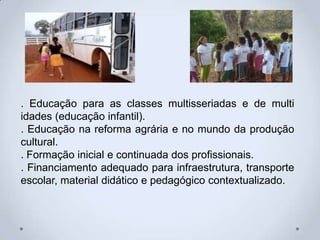 . Educação para as classes multisseriadas e de multi
idades (educação infantil).
. Educação na reforma agrária e no mundo da produção
cultural.
. Formação inicial e continuada dos profissionais.
. Financiamento adequado para infraestrutura, transporte
escolar, material didático e pedagógico contextualizado.
 