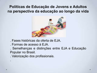 Políticas de Educação de Jovens e Adultos
na perspectiva da educação ao longo da vida
. Fases históricas da oferta de EJA.
. Formas de acesso à EJA.
. Semelhanças e distinções entre EJA e Educação
Popular no Brasil.
. Valorização dos profissionais.
.
 