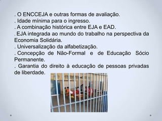 . O ENCCEJA e outras formas de avaliação.
. Idade mínima para o ingresso.
. A combinação histórica entre EJA e EAD.
. EJA integrada ao mundo do trabalho na perspectiva da
Economia Solidária.
. Universalização da alfabetização.
. Concepção de Não-Formal e de Educação Sócio
Permanente.
. Garantia do direito à educação de pessoas privadas
de liberdade.
 