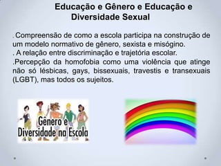 Educação e Gênero e Educação e
Diversidade Sexual
. Compreensão de como a escola participa na construção de
um modelo normativo de gênero, sexista e misógino.
. A relação entre discriminação e trajetória escolar.
.Percepção da homofobia como uma violência que atinge
não só lésbicas, gays, bissexuais, travestis e transexuais
(LGBT), mas todos os sujeitos.
 