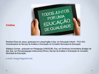 Créditos
Rosirlani Rosa de Jesus, graduada em Letras/Inglês e Esp. em Educação Infantil – PUC-GO;
Coordenadora do Serviço de Análise e Orientação do Conselho Municipal de Educação.
Waldecy Correia, graduado em Pedagogia (UNICEUB), Esp. em Docência Universitária (Estágio de
Sá); Esp. em Psicopedagogia Institucional (Fênix); Serviço de Análise e Orientação do Conselho
Municipal de Educação.
e-mail: cmegyn@gmail.com
 
