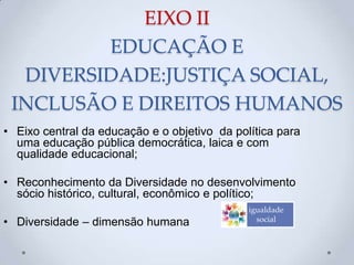 EIXO II
EDUCAÇÃO E
DIVERSIDADE:JUSTIÇA SOCIAL,
INCLUSÃO E DIREITOS HUMANOS
• Eixo central da educação e o objetivo da política para
uma educação pública democrática, laica e com
qualidade educacional;
• Reconhecimento da Diversidade no desenvolvimento
sócio histórico, cultural, econômico e político;
• Diversidade – dimensão humana
igualdade
social
 