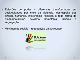 • Relações de poder – diferenças transformadas em
desigualdades por meio da violência, desrespeito aos
direitos humanos, intolerância religiosa e toda forma de
fundamentalismo, sexismo, homofobia, racismo e
segregação;
• Movimentos sociais – reeducação da sociedade.
 