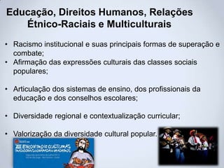 Educação, Direitos Humanos, Relações
Étnico-Raciais e Multiculturais
• Racismo institucional e suas principais formas de superação e
combate;
• Afirmação das expressões culturais das classes sociais
populares;
• Articulação dos sistemas de ensino, dos profissionais da
educação e dos conselhos escolares;
• Diversidade regional e contextualização curricular;
• Valorização da diversidade cultural popular.
 