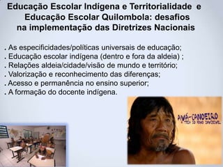 Educação Escolar Indígena e Territorialidade e
Educação Escolar Quilombola: desafios
na implementação das Diretrizes Nacionais
. As especificidades/políticas universais de educação;
. Educação escolar indígena (dentro e fora da aldeia) ;
. Relações aldeia/cidade/visão de mundo e território;
. Valorização e reconhecimento das diferenças;
. Acesso e permanência no ensino superior;
. A formação do docente indígena.
 