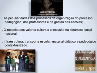 . As peculiaridades dos processos de organização do processo
pedagógico, dos professores e da gestão das escolas;
. O respeito aos valores culturais e inclusão na dinâmica social
nacional;
. Infraestrutura, transporte escolar, material didático e pedagógico
contextualizado.
 
