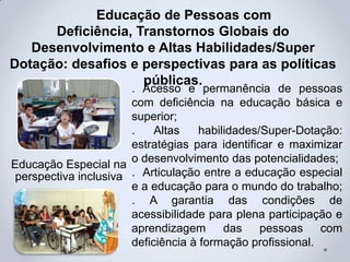 Educação de Pessoas com
Deficiência, Transtornos Globais do
Desenvolvimento e Altas Habilidades/Super
Dotação: desafios e perspectivas para as políticas
públicas.
Educação Especial na
perspectiva inclusiva
. Acesso e permanência de pessoas
com deficiência na educação básica e
superior;
. Altas habilidades/Super-Dotação:
estratégias para identificar e maximizar
o desenvolvimento das potencialidades;
. Articulação entre a educação especial
e a educação para o mundo do trabalho;
. A garantia das condições de
acessibilidade para plena participação e
aprendizagem das pessoas com
deficiência à formação profissional.
 