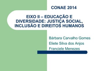 CONAE 2014

     EIXO II – EDUCAÇÃO E
 DIVERSIDADE: JUSTIÇA SOCIAL,
INCLUSÃO E DIREITOS HUMANOS

              Bárbara Carvalho Gomes
              Eliete Silva dos Anjos
              Franciele Menezes
 