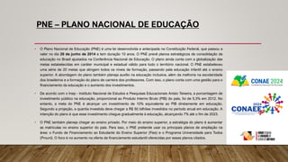 PNE – PLANO NACIONAL DE EDUCAÇÃO
• O Plano Nacional de Educação (PNE) é uma lei desenvolvida e antecipada na Constituição Federal, que passou a
valer no dia 26 de junho de 2014 e tem duração 10 anos. O PNE prevê planos estratégicos de consolidação da
educação no Brasil ajustados na Conferência Nacional de Educação. O plano ainda conta com a globalização das
metas estabelecidas em caráter municipal e estadual válido para todo o território nacional. O PNE estabeleceu
uma série de 20 metas que atingem todos os níveis de formação, passando pela educação infantil até o ensino
superior. A abordagem do plano também planeja auxílio na educação inclusiva, além da melhoria na escolaridade
dos brasileiros e a formação do plano de carreira dos professores. Com isso, o plano conta com uma gestão para o
financiamento da educação e o aumento dos investimentos.
• De acordo com o Inep - Instituto Nacional de Estudos e Pesquisas Educacionais Anísio Teixeira, a porcentagem de
investimento público na educação, proporcional ao Produto Interno Bruto (PIB) do país, foi de 5,3% em 2012. No
entanto, a meta do PNE é alcançar um investimento de 10% equivalente ao PIB diretamente em educação.
Segundo a projeção, a quantia investida deve chegar a R$ 50 bilhões investidos no período anual em educação. A
intenção do plano é que esse investimento chegue gradualmente à educação, alcançando 7% até o fim de 2023.
• O PNE também planeja chegar ao ensino privado. Por meio do ensino superior, a estratégia do plano é aumentar
as matrículas no ensino superior do país. Para isso, o PNE pretende usar os principais planos de ampliação na
área: o Fundo de Financiamento ao Estudante do Ensino Superior (Fies) e o Programa Universidade para Todos
(Prouni). O foco é no aumento na oferta de financiamento estudantil oferecidas por esses planos citados.
 