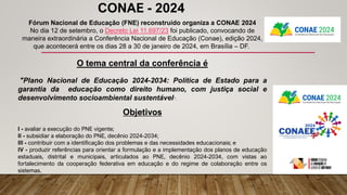 Fórum Nacional de Educação (FNE) reconstruído organiza a CONAE 2024
No dia 12 de setembro, o Decreto Lei 11.697/23 foi publicado, convocando de
maneira extraordinária a Conferência Nacional de Educação (Conae), edição 2024,
que acontecerá entre os dias 28 a 30 de janeiro de 2024, em Brasília – DF.
O tema central da conferência é
"Plano Nacional de Educação 2024-2034: Política de Estado para a
garantia da educação como direito humano, com justiça social e
desenvolvimento socioambiental sustentável".
Objetivos
I - avaliar a execução do PNE vigente;
II - subsidiar a elaboração do PNE, decênio 2024-2034;
III - contribuir com a identificação dos problemas e das necessidades educacionais; e
IV - produzir referências para orientar a formulação e a implementação dos planos de educação
estaduais, distrital e municipais, articulados ao PNE, decênio 2024-2034, com vistas ao
fortalecimento da cooperação federativa em educação e do regime de colaboração entre os
sistemas.
CONAE - 2024
 