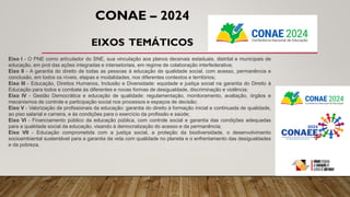 Eixo I - O PNE como articulador do SNE, sua vinculação aos planos decenais estaduais, distrital e municipais de
educação, em prol das ações integradas e intersetoriais, em regime de colaboração interfederativa;
Eixo II - A garantia do direito de todas as pessoas à educação de qualidade social, com acesso, permanência e
conclusão, em todos os níveis, etapas e modalidades, nos diferentes contextos e territórios;
Eixo III - Educação, Direitos Humanos, Inclusão e Diversidade: equidade e justiça social na garantia do Direito à
Educação para todos e combate às diferentes e novas formas de desigualdade, discriminação e violência;
Eixo IV - Gestão Democrática e educação de qualidade: regulamentação, monitoramento, avaliação, órgãos e
mecanismos de controle e participação social nos processos e espaços de decisão;
Eixo V - Valorização de profissionais da educação: garantia do direito à formação inicial e continuada de qualidade,
ao piso salarial e carreira, e às condições para o exercício da profissão e saúde;
Eixo VI - Financiamento público da educação pública, com controle social e garantia das condições adequadas
para a qualidade social da educação, visando à democratização do acesso e da permanência;
Eixo VII - Educação comprometida com a justiça social, a proteção da biodiversidade, o desenvolvimento
socioambiental sustentável para a garantia da vida com qualidade no planeta e o enfrentamento das desigualdades
e da pobreza.
CONAE – 2024
EIXOS TEMÁTICOS
 