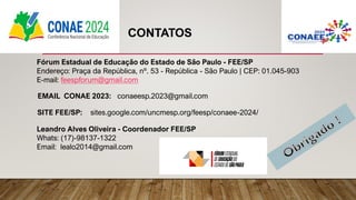 Fórum Estadual de Educação do Estado de São Paulo - FEE/SP
Endereço: Praça da República, nº. 53 - República - São Paulo | CEP: 01.045-903
E-mail: feespforum@gmail.com
EMAIL CONAE 2023: conaeesp.2023@gmail.com
SITE FEE/SP: sites.google.com/uncmesp.org/feesp/conaee-2024/
CONTATOS
Leandro Alves Oliveira - Coordenador FEE/SP
Whats: (17)-98137-1322
Email: lealo2014@gmail.com
 