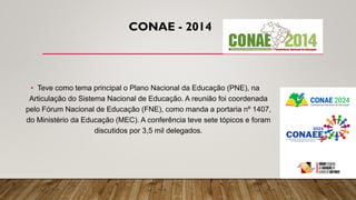 CONAE - 2014
• Teve como tema principal o Plano Nacional da Educação (PNE), na
Articulação do Sistema Nacional de Educação. A reunião foi coordenada
pelo Fórum Nacional de Educação (FNE), como manda a portaria nº 1407,
do Ministério da Educação (MEC). A conferência teve sete tópicos e foram
discutidos por 3,5 mil delegados.
 