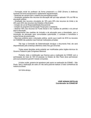 - Formação inicial do professor de forma presencial e o EAD (Ensino á distância)
somente de forma excepcional e rigidamente regulamentado;
- Diretrizes de carreira sem o sistema de premiação/punição;
- Ampliação gradativa dos recursos da educação até que seja aplicado 10% do PIB na
educação pública;
- Ampliação dos recursos vinculados de 18% para 25% dos recursos da União e de
25% para 30% dos recursos dos Estados e Municípios;
- Criação da Lei de Responsabilidade Educacional;
- Criação do programa de Educação Fiscal para a cidadania;
- Destinar 50% dos recursos do Fundo Social e dos royalties do petróleo e do pré-sal
para a educação;
- Fortalecimento das medidas de inclusão e de educação para a diversidade, com a
introdução da educação para comunidades quilombolas, o combate à homofobia e
outras formas de preconceito;
- Recursos públicos para a educação pública, sendo que à partir de 2018 os recursos
do FUNDEB não poderão mais financiar instituições privadas.

       Tão logo a Comissão de Sistematização divulgue o documento final, ele será
disponibilizado pelo endereço eletrônico www.mec.gov.br/conae.

      Todas essas decisões ainda poderão ser modificadas pelos órgãos técnicos do
Governo Federal e pelo Congresso Nacional.

        Portanto, toda a mobilização que fizemos para a realização da CONAE com a
participação de mais de 100 mil pessoas no Estado de São Paulo deve permanecer
para que possamos garantir nossas conquistas;

        A todos vocês, gostaria de agradecer pelo apoio na realização da CONAE – São
Paulo. Sem a dedicação de cada um não seria possível realizar a maior conferência da
história do Brasil.

      Um forte abraço,




                                                         JOSÉ ADINAN ORTOLAN
                                                       Coordenador da CONAE-SP
 