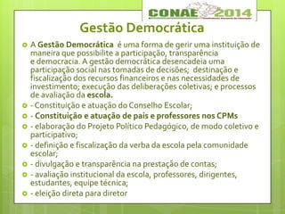Gestão Democrática
 A Gestão Democrática é uma forma de gerir uma instituição de
maneira que possibilite a participação, transparência
e democracia. A gestão democrática desencadeia uma
participação social nas tomadas de decisões; destinação e
fiscalização dos recursos financeiros e nas necessidades de
investimento; execução das deliberações coletivas; e processos
de avaliação da escola.
 - Constituição e atuação do Conselho Escolar;
 - Constituição e atuação de pais e professores nos CPMs
 - elaboração do Projeto Político Pedagógico, de modo coletivo e
participativo;
 - definição e fiscalização da verba da escola pela comunidade
escolar;
 - divulgação e transparência na prestação de contas;
 - avaliação institucional da escola, professores, dirigentes,
estudantes, equipe técnica;
 - eleição direta para diretor
 