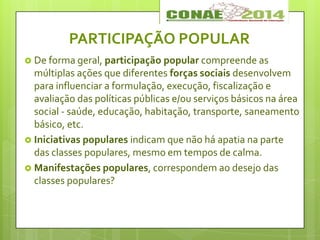 PARTICIPAÇÃO POPULAR
 De forma geral, participação popular compreende as
múltiplas ações que diferentes forças sociais desenvolvem
para influenciar a formulação, execução, fiscalização e
avaliação das políticas públicas e/ou serviços básicos na área
social - saúde, educação, habitação, transporte, saneamento
básico, etc.
 Iniciativas populares indicam que não há apatia na parte
das classes populares, mesmo em tempos de calma.
 Manifestações populares, correspondem ao desejo das
classes populares?
 