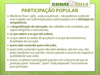 PARTICIPAÇÃO POPULAR
 Marilena Chauí -1983 - professora/filósofa - não podemos confundir
esse cuidado com a formação para a participação com a ideologia da
competência.
 a despolitização da educação, dos cidadãos e da sociedade, que
separa dirigentes e executantes,
 os que sabem e os que não sabem,
 os que sabem as razões do que fazem e os que desconhecem as
finalidades de sua ação.
 quem sabe comanda quem não sabe,
 quem sabe comanda e quem não sabe obedece, não tem voz, não
pode manifestar sua opinião, mesmo quando o assunto diz respeito à
qualidade de suas vidas.
 Assim, se afasta a participação popular com o discurso de que só
participa quem “entende”, quem “está preparado” tecnicamente
para participar.
 