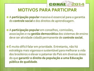 MOTIVOS PARA PARTICIPAR
 A participação popular massiva é essencial para a garantia
do controle social e dos direitos de aprendizagem.
 A participação popular em conselhos, comissões,
associações e na gestão democrática dos sistemas de ensino
deve ser atividade cidadã permanente de controle social.
 É muito difícil falar em prioridade. Entretanto, não há
estratégia mais vigorosa e sustentável para melhorar a vida
dos brasileiros e elevar o patamar do País em diversas áreas
do que garantir o direito da população a uma Educação
pública de qualidade.
 