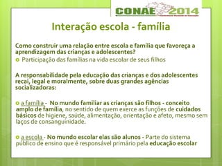 Como construir uma relação entre escola e família que favoreça a
aprendizagem das crianças e adolescentes?
 Participação das famílias na vida escolar de seus filhos
A responsabilidade pela educação das crianças e dos adolescentes
recai, legal e moralmente, sobre duas grandes agências
socializadoras:
 a família - No mundo familiar as crianças são filhos - conceito
amplo de família, no sentido de quem exerce as funções de cuidados
básicos de higiene, saúde, alimentação, orientação e afeto, mesmo sem
laços de consanguinidade.
 a escola - No mundo escolar elas são alunos - Parte do sistema
público de ensino que é responsável primário pela educação escolar
Interação escola - família
 