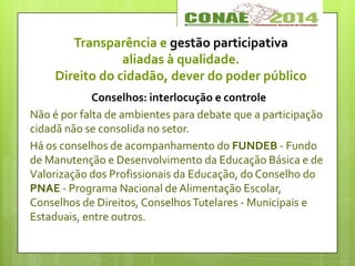 Transparência e gestão participativa
aliadas à qualidade.
Direito do cidadão, dever do poder público
Conselhos: interlocução e controle
Não é por falta de ambientes para debate que a participação
cidadã não se consolida no setor.
Há os conselhos de acompanhamento do FUNDEB - Fundo
de Manutenção e Desenvolvimento da Educação Básica e de
Valorização dos Profissionais da Educação, do Conselho do
PNAE - Programa Nacional de Alimentação Escolar,
Conselhos de Direitos, ConselhosTutelares - Municipais e
Estaduais, entre outros.
 