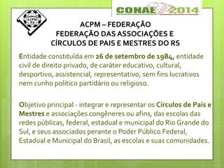 ACPM – FEDERAÇÃO
FEDERAÇÃO DAS ASSOCIAÇÕES E
CÍRCULOS DE PAIS E MESTRES DO RS
Entidade constituída em 26 de setembro de 1984, entidade
civil de direito privado, de caráter educativo, cultural,
desportivo, assistencial, representativo, sem fins lucrativos
nem cunho político partidário ou religioso.
Objetivo principal - integrar e representar os Círculos de Pais e
Mestres e associações congêneres ou afins, das escolas das
redes públicas, federal, estadual e municipal do Rio Grande do
Sul, e seus associados perante o Poder Público Federal,
Estadual e Municipal do Brasil, as escolas e suas comunidades.
 
