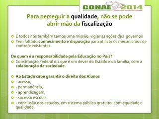 Para perseguir a qualidade, não se pode
abrir mão da fiscalização
 E todos nós também temos uma missão: vigiar as ações dos governos
 Tem faltado conhecimento e disposição para utilizar os mecanismos de
controle existentes.
De quem é a responsabilidade pela Educação no País?
 Constituição Federal diz que é um dever do Estado e da família, com a
colaboração da sociedade.
 Ao Estado cabe garantir o direito dos Alunos
 - acesso,
 - permanência,
 - aprendizagem,
 - sucesso escolar
 - conclusão dos estudos, em sistema público gratuito, com equidade e
qualidade.
 