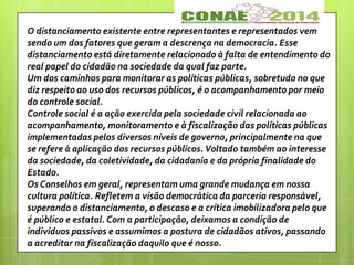 O distanciamento existente entre representantes e representados vem
sendo um dos fatores que geram a descrença na democracia. Esse
distanciamento está diretamente relacionado à falta de entendimento do
real papel do cidadão na sociedade da qual faz parte.
Um dos caminhos para monitorar as políticas públicas, sobretudo no que
diz respeito ao uso dos recursos públicos, é o acompanhamento por meio
do controle social.
Controle social é a ação exercida pela sociedade civil relacionada ao
acompanhamento, monitoramento e à fiscalização das políticas públicas
implementadas pelos diversos níveis de governo, principalmente na que
se refere à aplicação dos recursos públicos. Voltado também ao interesse
da sociedade, da coletividade, da cidadania e da própria finalidade do
Estado.
Os Conselhos em geral, representam uma grande mudança em nossa
cultura política. Refletem a visão democrática da parceria responsável,
superando o distanciamento, o descaso e a crítica imobilizadora pelo que
é público e estatal. Com a participação, deixamos a condição de
indivíduos passivos e assumimos a postura de cidadãos ativos, passando
a acreditar na fiscalização daquilo que é nosso.
 