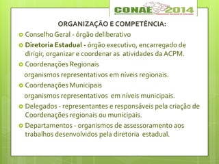 ORGANIZAÇÃO E COMPETÊNCIA:
 Conselho Geral - órgão deliberativo
 Diretoria Estadual - órgão executivo, encarregado de
dirigir, organizar e coordenar as atividades da ACPM.
 Coordenações Regionais
organismos representativos em níveis regionais.
 Coordenações Municipais
organismos representativos em níveis municipais.
 Delegados - representantes e responsáveis pela criação de
Coordenações regionais ou municipais.
 Departamentos - organismos de assessoramento aos
trabalhos desenvolvidos pela diretoria estadual.
 