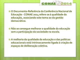  O Documento-Referência da Conferência Nacional de
Educação - CONAE 2014 refere-se à qualidade da
educação, associando este tema ao da gestão
democrática.
 Não se consegue melhorar a qualidade da educação
sem a participação da sociedade na escola.
 A melhoria da qualidade da educação e das políticas
educacionais está intrinsecamente ligada à criação de
espaços de deliberação coletiva.
 