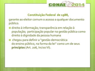 Constituição Federal de 1988,
garante ao eleitor comum o acesso a qualquer documento
público.
 direito à informação; transparência em relação à
população; participação popular na gestão pública como
direito à dignidade da pessoa humana
 chegou para definir a “gestão democrática
do ensino público, na forma da lei” como um de seus
princípios (Art. 206, IncisoVI).
 