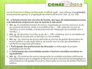 Lei de Diretrizes e Bases da Educação (LDB) de 1996 - vem reforçar esse princípio,
acrescentando apenas “e a legislação do sistema de ensino” (Art. 3º, Inc.VIII).
IV – o fortalecimento dos vínculos de família, dos laços de solidariedade humana
e de tolerância recíproca em que se assenta a vida social
 Art. 12. Os estabelecimentos de ensino, respeitadas as normas comuns e as do
seu sistema de ensino, terão a incumbência de: (...) VI – articular-se com as
famílias e a comunidade, criando processos de integração da sociedade com a
escola; (...)
 Art. 13. Os docentes incumbir-se-ão de: (...) VI – colaborar com as atividades de
articulação da escola com as famílias e a comunidade.
 Art. 14 – Os sistemas de ensino definirão as normas da gestão democrática do
ensino público na educação básica, de acordo com as suas peculiaridades e
conforme os seguintes princípios:
 I. Participação dos profissionais da educação na elaboração do projeto
pedagógico da escola;
 II. Participação das comunidades escolar e local em conselhos escolares ou
equivalentes.
 Art. 15 – Os sistemas de ensino assegurarão às unidades escolares públicas de
educação básica que os integram progressivos graus de autonomia pedagógica e
administrativa e de gestão financeira, observadas as normas de direito financeiro
público.
 