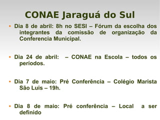 CONAE Jaraguá do Sul
 Dia 8 de abril: 8h no SESI – Fórum da escolha dos
integrantes da comissão de organização da
Conferencia Municipal.
 Dia 24 de abril: – CONAE na Escola – todos os
períodos.
 Dia 7 de maio: Pré Conferência – Colégio Marista
São Luis – 19h.
 Dia 8 de maio: Pré conferência – Local a ser
definido
 