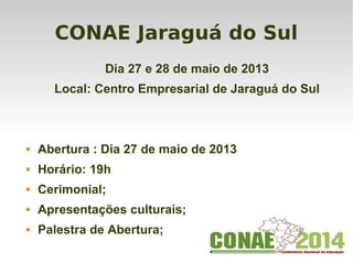 CONAE Jaraguá do Sul
Dia 27 e 28 de maio de 2013
Local: Centro Empresarial de Jaraguá do Sul
 Abertura : Dia 27 de maio de 2013
 Horário: 19h
 Cerimonial;
 Apresentações culturais;
 Palestra de Abertura;
 