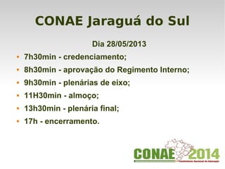 CONAE Jaraguá do Sul
Dia 28/05/2013
 7h30min - credenciamento;
 8h30min - aprovação do Regimento Interno;
 9h30min - plenárias de eixo;
 11H30min - almoço;
 13h30min - plenária final;
 17h - encerramento.
 