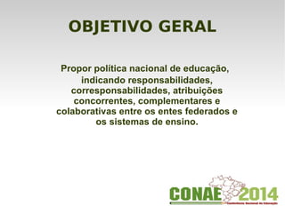 OBJETIVO GERAL
  Propor política nacional de educação,
indicando responsabilidades,
corresponsabilidades, atribuições
concorrentes, complementares e
colaborativas entre os entes federados e
os sistemas de ensino.
 