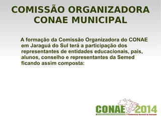 COMISSÃO ORGANIZADORA
CONAE MUNICIPAL
A formação da Comissão Organizadora do CONAE
em Jaraguá do Sul terá a participação dos
representantes de entidades educacionais, pais,
alunos, conselho e representantes da Semed
ficando assim composta:
 