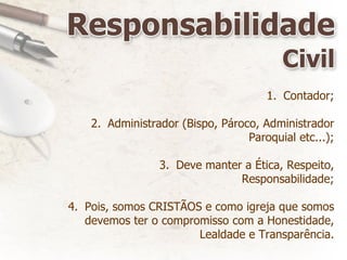 Contador; Administrador (Bispo, Pároco, Administrador Paroquial etc...); Deve manter a Ética, Respeito, Responsabilidade; Pois, somos CRISTÃOS e como igreja que somos devemos ter o compromisso com a Honestidade, Lealdade e Transparência. 
